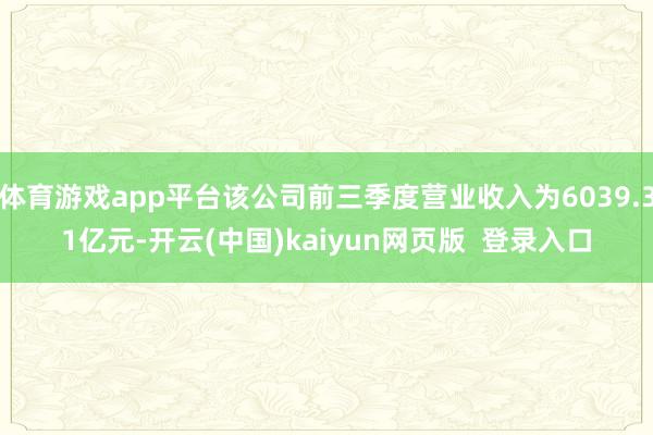 体育游戏app平台该公司前三季度营业收入为6039.31亿元-开云(中国)kaiyun网页版  登录入口