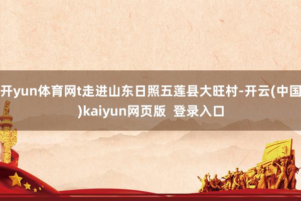 开yun体育网t走进山东日照五莲县大旺村-开云(中国)kaiyun网页版  登录入口