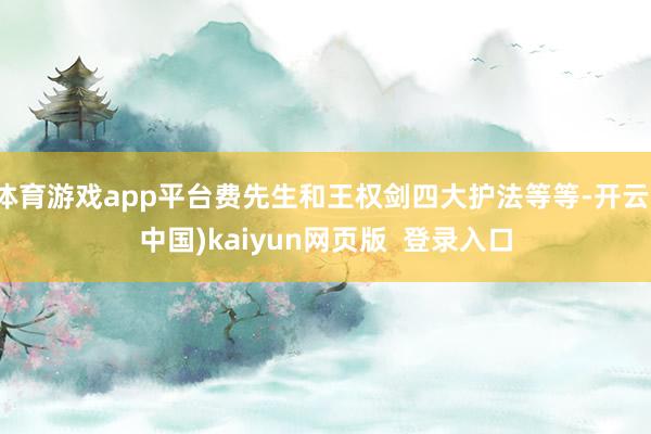 体育游戏app平台费先生和王权剑四大护法等等-开云(中国)kaiyun网页版  登录入口