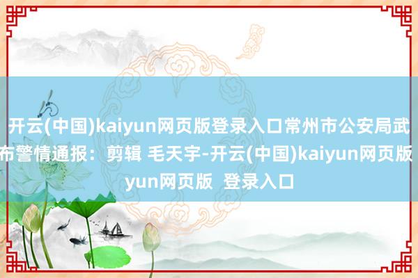 开云(中国)kaiyun网页版登录入口常州市公安局武进分局发布警情通报：剪辑 毛天宇-开云(中国)kaiyun网页版  登录入口