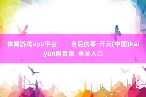 体育游戏app平台 自后的事-开云(中国)kaiyun网页版 登录入口