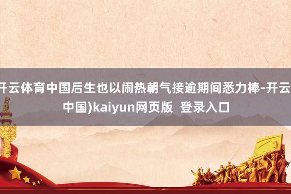 开云体育中国后生也以闹热朝气接逾期间悉力棒-开云(中国)kaiyun网页版 登录入口