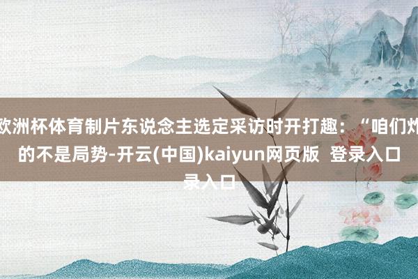 欧洲杯体育制片东说念主选定采访时开打趣:“咱们炸的不是局势-开云(中国)kaiyun网页版 登录入口