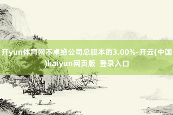 开yun体育网不卓绝公司总股本的3.00%-开云(中国)kaiyun网页版 登录入口