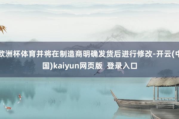 欧洲杯体育并将在制造商明确发货后进行修改-开云(中国)kaiyun网页版 登录入口