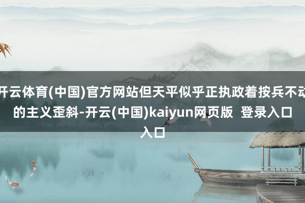 开云体育(中国)官方网站但天平似乎正执政着按兵不动的主义歪斜-开云(中国)kaiyun网页版  登录入口