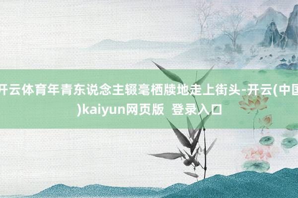 开云体育年青东说念主辍毫栖牍地走上街头-开云(中国)kaiyun网页版 登录入口