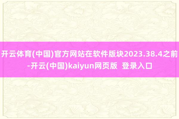 开云体育(中国)官方网站在软件版块2023.38.4之前-开云(中国)kaiyun网页版  登录入口