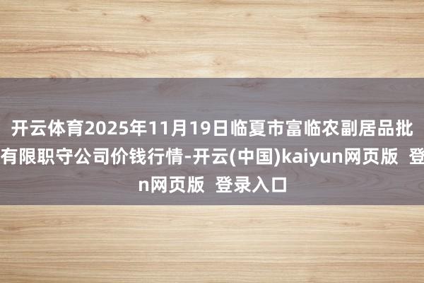 开云体育2025年11月19日临夏市富临农副居品批发市集有限职守公司价钱行情-开云(中国)kaiyun网页版  登录入口