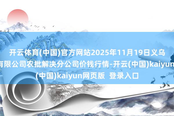 开云体育(中国)官方网站2025年11月19日义乌市市集发展集团有限公司农批解决分公司价钱行情-开云(中国)kaiyun网页版  登录入口