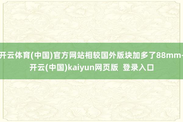 开云体育(中国)官方网站相较国外版块加多了88mm-开云(中国)kaiyun网页版  登录入口