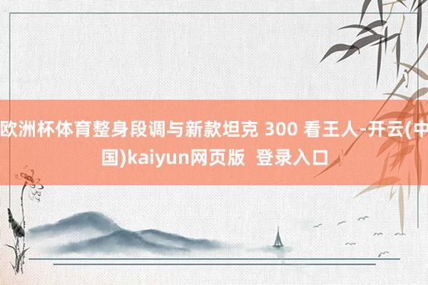 欧洲杯体育整身段调与新款坦克 300 看王人-开云(中国)kaiyun网页版  登录入口