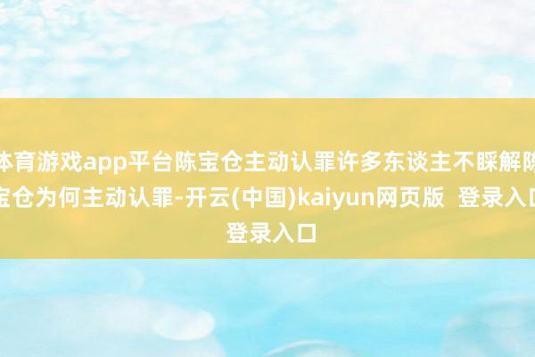 体育游戏app平台陈宝仓主动认罪许多东谈主不睬解陈宝仓为何主动认罪-开云(中国)kaiyun网页版  登录入口