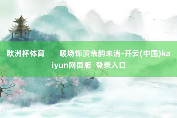 欧洲杯体育       暖场饰演余韵未消-开云(中国)kaiyun网页版  登录入口