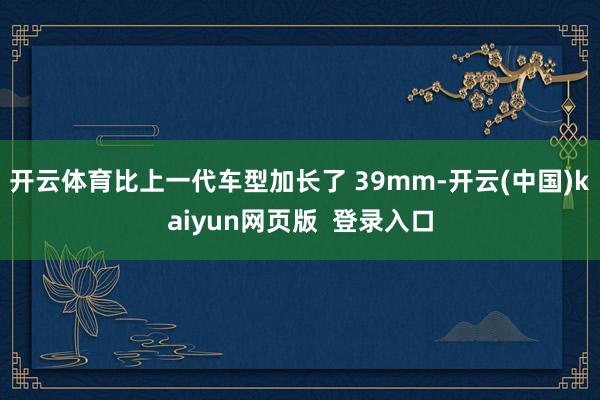 开云体育比上一代车型加长了 39mm-开云(中国)kaiyun网页版 登录入口