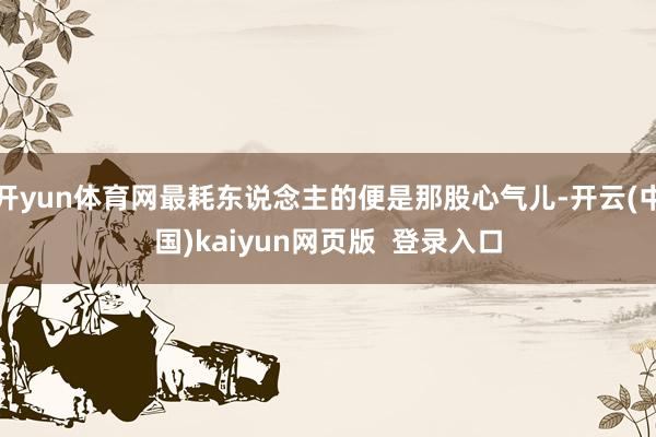 开yun体育网最耗东说念主的便是那股心气儿-开云(中国)kaiyun网页版 登录入口