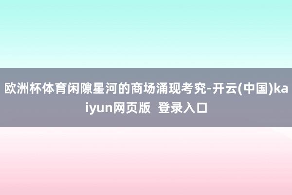 欧洲杯体育闲隙星河的商场涌现考究-开云(中国)kaiyun网页版 登录入口