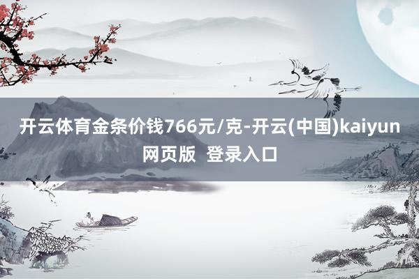 开云体育金条价钱766元/克-开云(中国)kaiyun网页版  登录入口