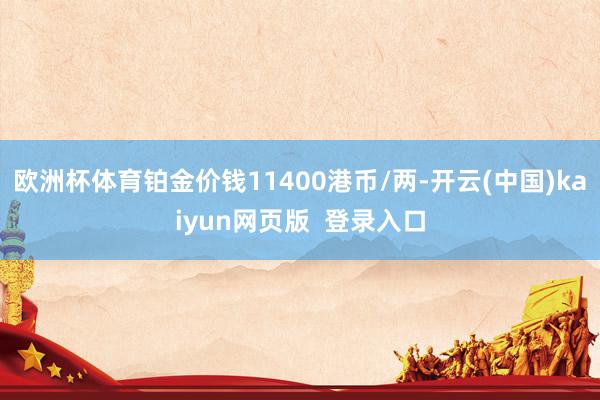 欧洲杯体育铂金价钱11400港币/两-开云(中国)kaiyun网页版  登录入口
