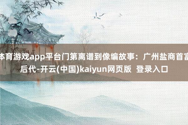 体育游戏app平台门第离谱到像编故事:广州盐商首富后代-开云(中国)kaiyun网页版 登录入口