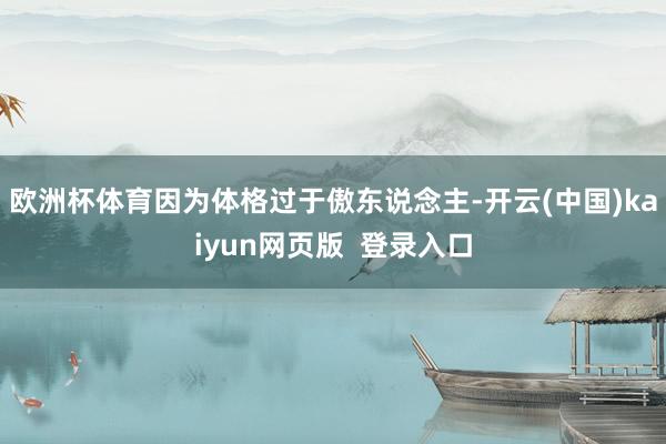 欧洲杯体育因为体格过于傲东说念主-开云(中国)kaiyun网页版 登录入口