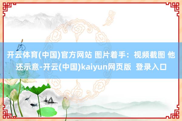 开云体育(中国)官方网站 图片着手:视频截图 他还示意-开云(中国)kaiyun网页版 登录入口