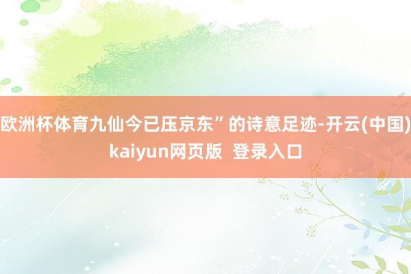 欧洲杯体育九仙今已压京东”的诗意足迹-开云(中国)kaiyun网页版  登录入口