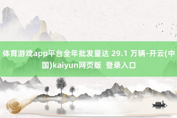 体育游戏app平台全年批发量达 29.1 万辆-开云(中国)kaiyun网页版 登录入口
