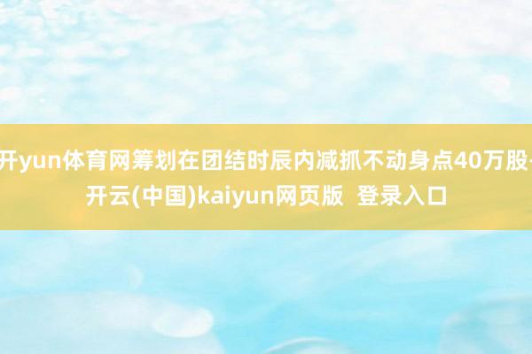 开yun体育网筹划在团结时辰内减抓不动身点40万股-开云(中国)kaiyun网页版 登录入口