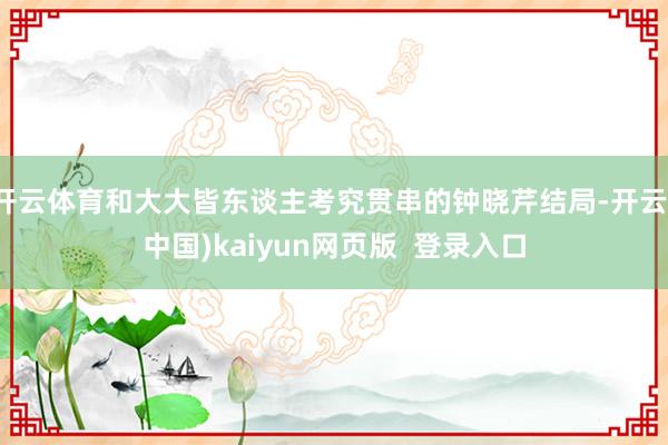 开云体育和大大皆东谈主考究贯串的钟晓芹结局-开云(中国)kaiyun网页版 登录入口