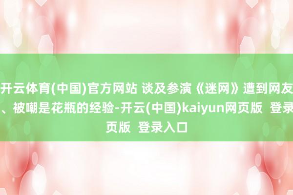 开云体育(中国)官方网站 谈及参演《迷网》遭到网友负评、被嘲是花瓶的经验-开云(中国)kaiyun网页版 登录入口