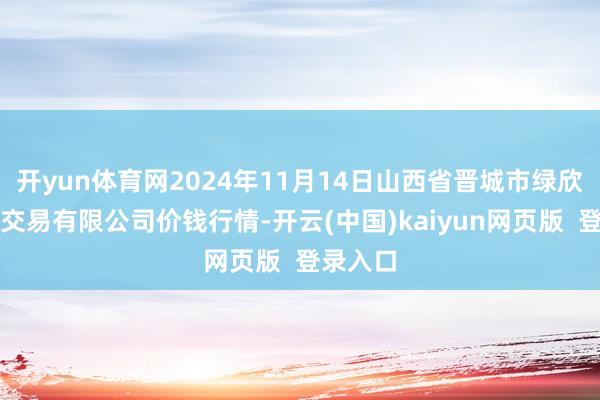 开yun体育网2024年11月14日山西省晋城市绿欣农居品交易有限公司价钱行情-开云(中国)kaiyun网页版 登录入口