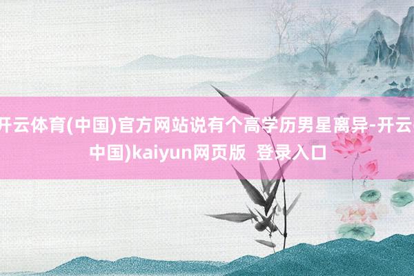 开云体育(中国)官方网站说有个高学历男星离异-开云(中国)kaiyun网页版 登录入口