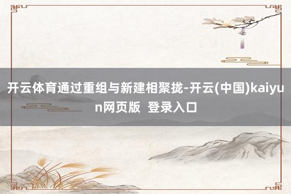 开云体育通过重组与新建相聚拢-开云(中国)kaiyun网页版 登录入口