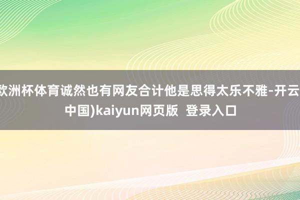 欧洲杯体育诚然也有网友合计他是思得太乐不雅-开云(中国)kaiyun网页版  登录入口