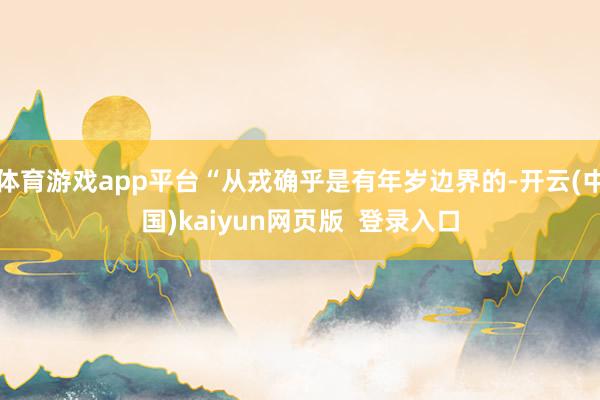 体育游戏app平台“从戎确乎是有年岁边界的-开云(中国)kaiyun网页版  登录入口