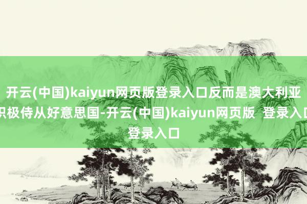 开云(中国)kaiyun网页版登录入口反而是澳大利亚积极侍从好意思国-开云(中国)kaiyun网页版  登录入口