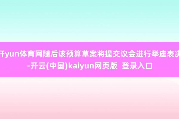 开yun体育网随后该预算草案将提交议会进行举座表决-开云(中国)kaiyun网页版  登录入口