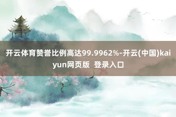 开云体育赞誉比例高达99.9962%-开云(中国)kaiyun网页版  登录入口