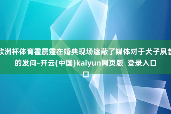 欧洲杯体育霍震霆在婚典现场遮蔽了媒体对于犬子夙昔的发问-开云(中国)kaiyun网页版  登录入口