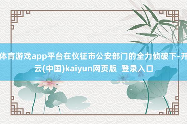 体育游戏app平台在仪征市公安部门的全力侦破下-开云(中国)kaiyun网页版 登录入口