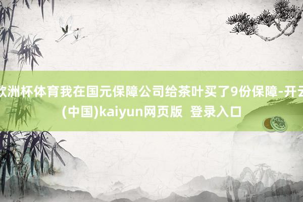 欧洲杯体育我在国元保障公司给茶叶买了9份保障-开云(中国)kaiyun网页版  登录入口