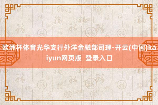 欧洲杯体育光华支行外洋金融部司理-开云(中国)kaiyun网页版  登录入口