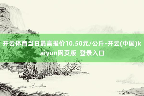 开云体育当日最高报价10.50元/公斤-开云(中国)kaiyun网页版  登录入口