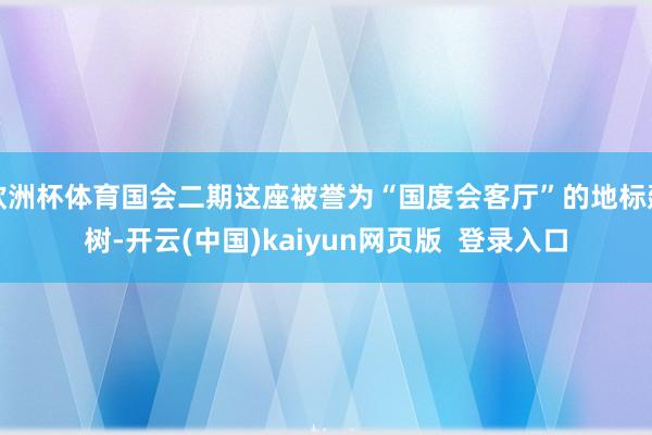 欧洲杯体育国会二期这座被誉为“国度会客厅”的地标建树-开云(中国)kaiyun网页版  登录入口