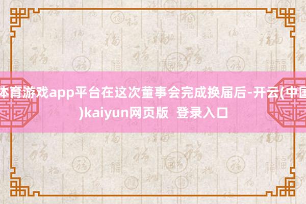 体育游戏app平台在这次董事会完成换届后-开云(中国)kaiyun网页版  登录入口