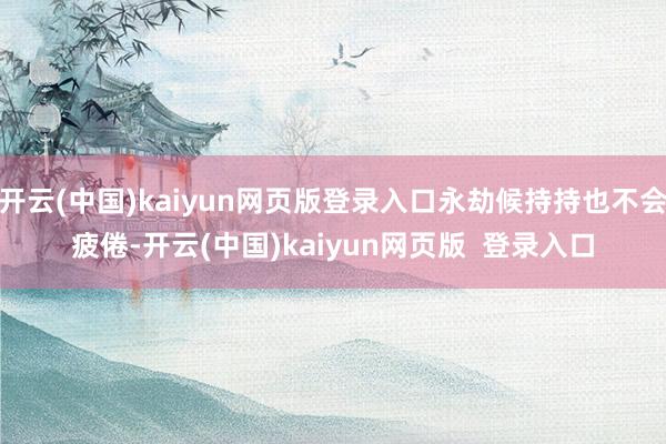 开云(中国)kaiyun网页版登录入口永劫候持持也不会疲倦-开云(中国)kaiyun网页版  登录入口