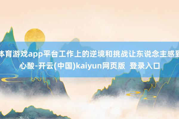 体育游戏app平台工作上的逆境和挑战让东说念主感到心酸-开云(中国)kaiyun网页版  登录入口