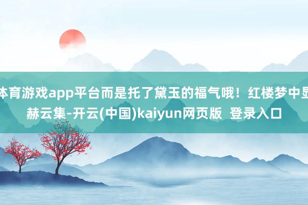 体育游戏app平台而是托了黛玉的福气哦！红楼梦中显赫云集-开云(中国)kaiyun网页版  登录入口
