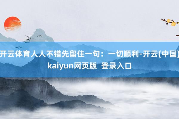 开云体育人人不错先留住一句：一切顺利-开云(中国)kaiyun网页版  登录入口